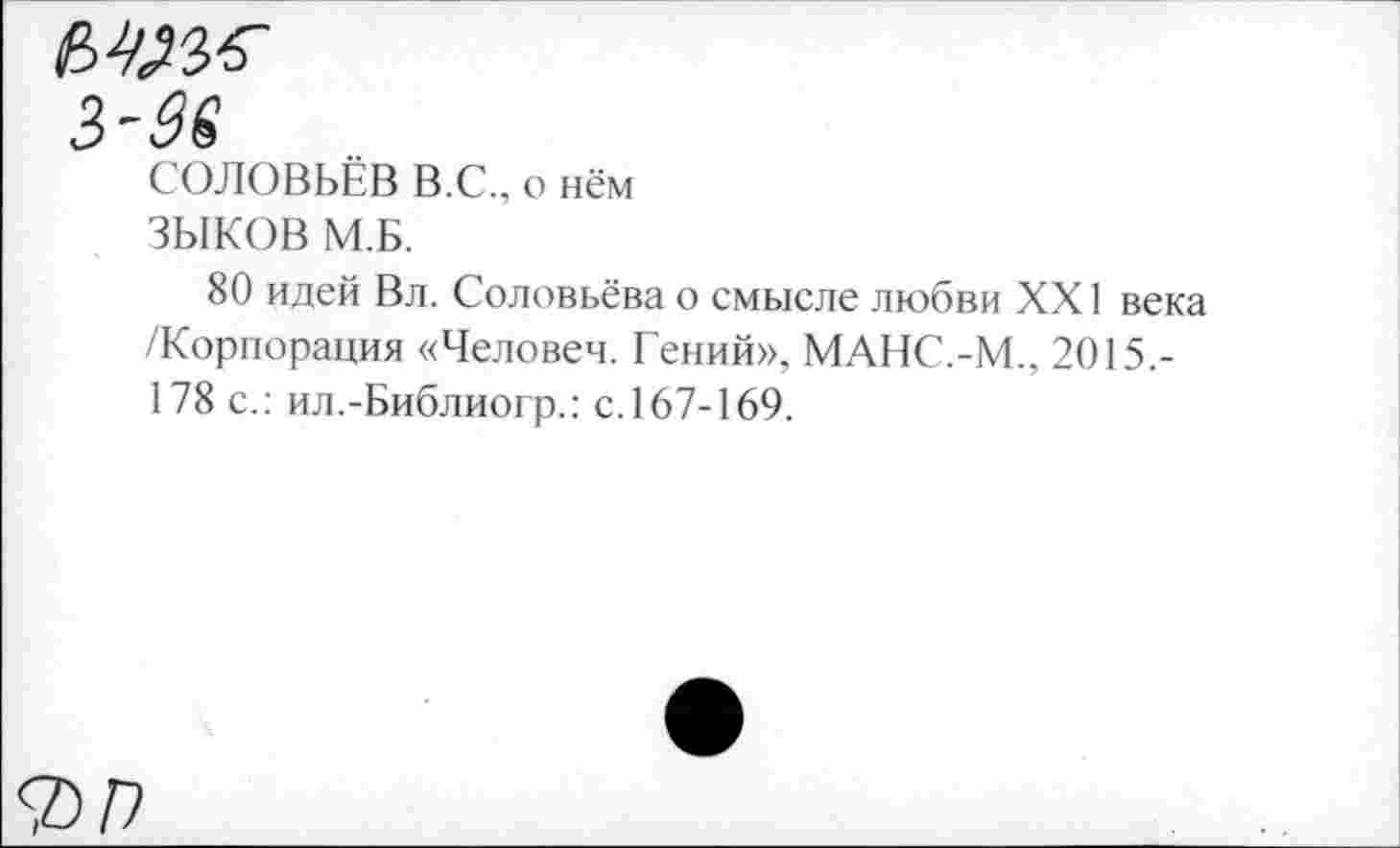 ﻿музе
3'36
СОЛОВЬЁВ В.С., о нём
ЗЫКОВ М.Б.
80 идей Вл. Соловьёва о смысле любви XXI века /Корпорация «Человеч. Гений». МАНС.-М., 2015.-178 с.: ил.-Библиогр.: с. 167-169.